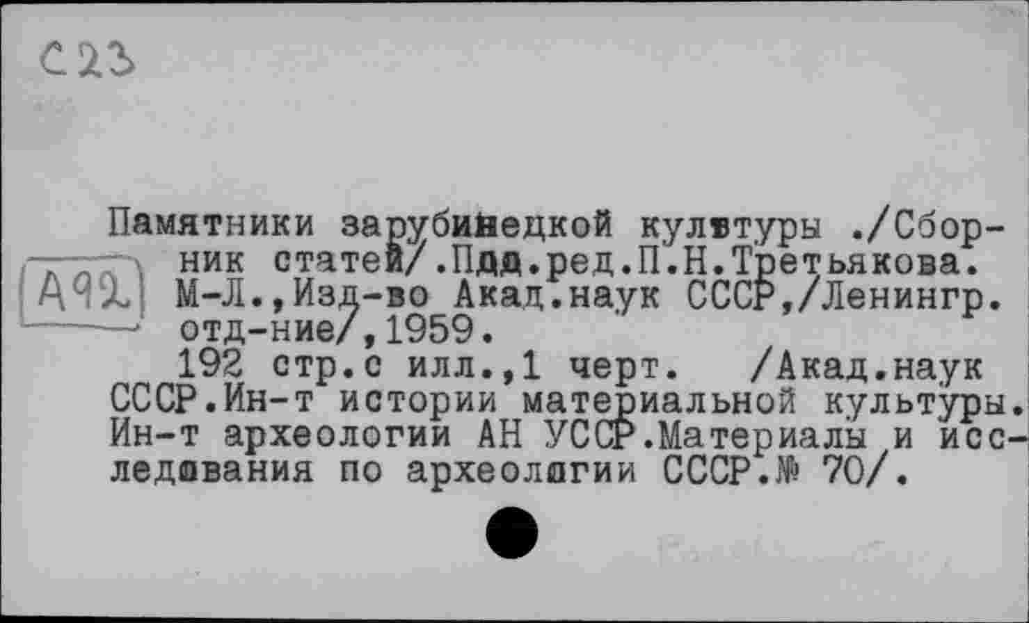 ﻿С 23
Памятники зарубийедкой кулвтуры ./Сбор-■—ник статей/.Пдд.ред.П'.Н.Третьякова. АЧх М-Л.,Изд-во Акад.наук СССР,/Ленингр. ------ отд-ние/,1959.
192 стр.с илл.,1 черт. /Акад.наук СССР.Ин-т истории материальной культуры. Ин-т археологии АН УССР.Материалы и исследования по археологии СССР.№ 70/.